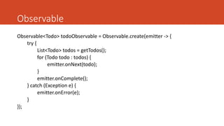 Observable
Observable<Todo> todoObservable = Observable.create(emitter -> {
try {
List<Todo> todos = getTodos();
for (Todo todo : todos) {
emitter.onNext(todo);
}
emitter.onComplete();
} catch (Exception e) {
emitter.onError(e);
}
});
 