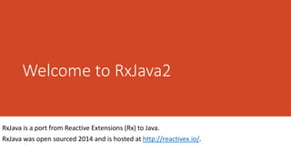 Welcome to RxJava2
RxJava is a port from Reactive Extensions (Rx) to Java.
RxJava was open sourced 2014 and is hosted at http://reactivex.io/.
 