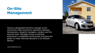 www.safetyzone.us
On-Site
Management
Having a designated full-time manager at the
community helps streamline operations between
homeowners, property managers, vendors and the
security team. Managers bring unmatched
experience in residential communities and have the
power to make informed decisions in an efficient
fashion.
 