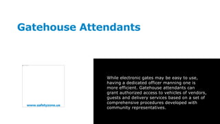 www.safetyzone.us
Gatehouse Attendants
While electronic gates may be easy to use,
having a dedicated officer manning one is
more efficient. Gatehouse attendants can
grant authorized access to vehicles of vendors,
guests and delivery services based on a set of
comprehensive procedures developed with
community representatives.
 