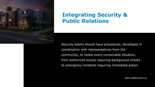 www.safetyzone.us
Integrating Security &
Public Relations
Security teams should have procedures, developed in
coordination with representatives from the
community, to tackle every conceivable situation,
from authorized access requiring background checks
to emergency incidents requiring immediate action.
 