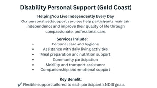 Disability Personal Support (Gold Coast)
Helping You Live Independently Every Day
Our personalised support services help participants maintain
independence and improve their quality of life through
compassionate, professional care.
Services Include:
Personal care and hygiene
Assistance with daily living activities
Meal preparation and nutrition support
Community participation
Mobility and transport assistance
Companionship and emotional support
Key Benefit:
✔Flexible support tailored to each participant's NDIS goals.
 