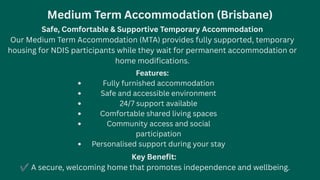 Medium Term Accommodation (Brisbane)
Safe, Comfortable & Supportive Temporary Accommodation
Our Medium Term Accommodation (MTA) provides fully supported, temporary
housing for NDIS participants while they wait for permanent accommodation or
home modifications.
Features:
Fully furnished accommodation
Safe and accessible environment
24/7 support available
Comfortable shared living spaces
Community access and social
participation
Personalised support during your stay
Key Benefit:
✔A secure, welcoming home that promotes independence and wellbeing.
 