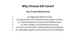 Gender: Primarily women,
aged 18–45.
Interests: Sustainability,
health, and wellness.
Why Choose SAI Cares?
Your Trusted NDIS Partner
✔Registered NDIS Provider
✔Experienced and compassionate support workers
✔Individualised care and accommodation plans
✔Safe, reliable, and professional services
✔Focus on participant independence and wellbeing
✔Dedicated support across Gold Coast and Brisbane
 