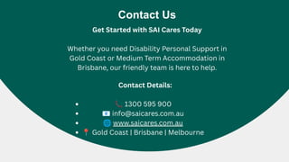 Contact Us
Get Started with SAI Cares Today
Whether you need Disability Personal Support in
Gold Coast or Medium Term Accommodation in
Brisbane, our friendly team is here to help.
Contact Details:
📞1300 595 900
📧info@saicares.com.au
🌐www.saicares.com.au
📍Gold Coast | Brisbane | Melbourne
 