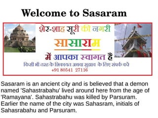 Welcome to Sasaram




Sasaram is an ancient city and is believed that a demon
named 'Sahastrabahu' lived around here from the age of
'Ramayana'. Sahastrabahu was killed by Parsuram.
Earlier the name of the city was Sahasram, initials of
Sahasrabahu and Parsuram.
 