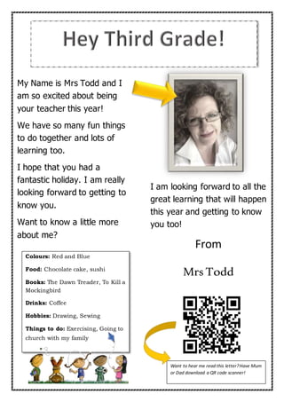 My Name is Mrs Todd and I
am so excited about being
your teacher this year!
We have so many fun things
to do together and lots of
learning too.
I hope that you had a
fantastic holiday. I am really
looking forward to getting to
know you.
Want to know a little more
about me?
I am looking forward to all the
great learning that will happen
this year and getting to know
you too!
From
Mrs Todd
Colours: Red and Blue
Food: Chocolate cake, sushi
Books: The Dawn Treader, To Kill a
Mockingbird
Drinks: Coffee
Hobbies: Drawing, Sewing
Things to do: Exercising, Going to
church with my family
Want to hear me read this letter?Have Mum
or Dad download a QR code scanner!
