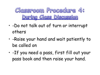 -Do not talk out of turn or interrupt others -Raise your hand and wait patiently to be called on -If you need a pass, first fill out your pass book and then raise your hand.  