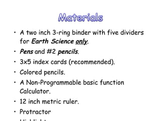 A two inch 3-ring binder with five dividers for  Earth Science   only .  Pens  and #2  pencils . 3x5 index cards (recommended). Colored pencils. A Non-Programmable basic function Calculator. 12 inch metric ruler. Protractor Highlighter 