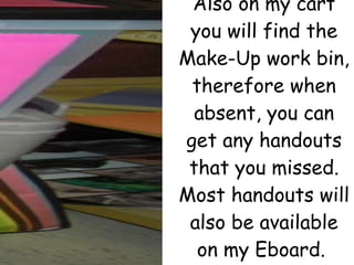 Also on my cart you will find the Make-Up work bin, therefore when absent, you can get any handouts that you missed. Most handouts will also be available on my Eboard.  