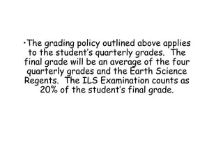 The grading policy outlined above applies to the student’s quarterly grades.  The final grade will be an average of the four quarterly grades and the Earth Science Regents.  The ILS Examination counts as 20% of the student’s final grade. 