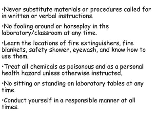 Never substitute materials or procedures called for in written or verbal instructions. No fooling around or horseplay in the laboratory/classroom at any time. Learn the locations of fire extinguishers, fire blankets, safety shower, eyewash, and know how to use them. Treat all chemicals as poisonous and as a personal health hazard unless otherwise instructed. No sitting or standing on laboratory tables at any time. Conduct yourself in a responsible manner at all times. 