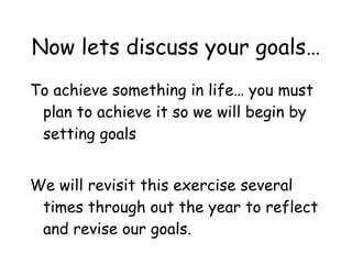Now lets discuss your goals… To achieve something in life… you must plan to achieve it so we will begin by setting goals We will revisit this exercise several times through out the year to reflect and revise our goals. 
