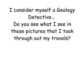I consider myself a Geology Detective…  Do you see what I see in these pictures that I took through out my travels? 