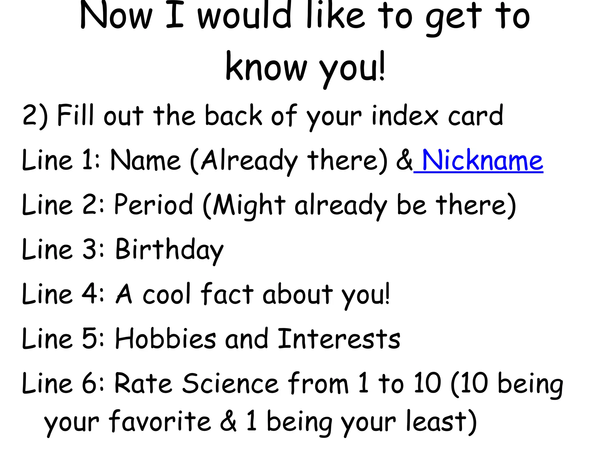 Now I would like to get to know you! 2) Fill out the back of your index card Line 1: Name (Already there) &  Nickname Line 2: Period (Might already be there) Line 3: Birthday Line 4: A cool fact about you! Line 5: Hobbies and Interests Line 6: Rate Science from 1 to 10 (10 being your favorite & 1 being your least) 