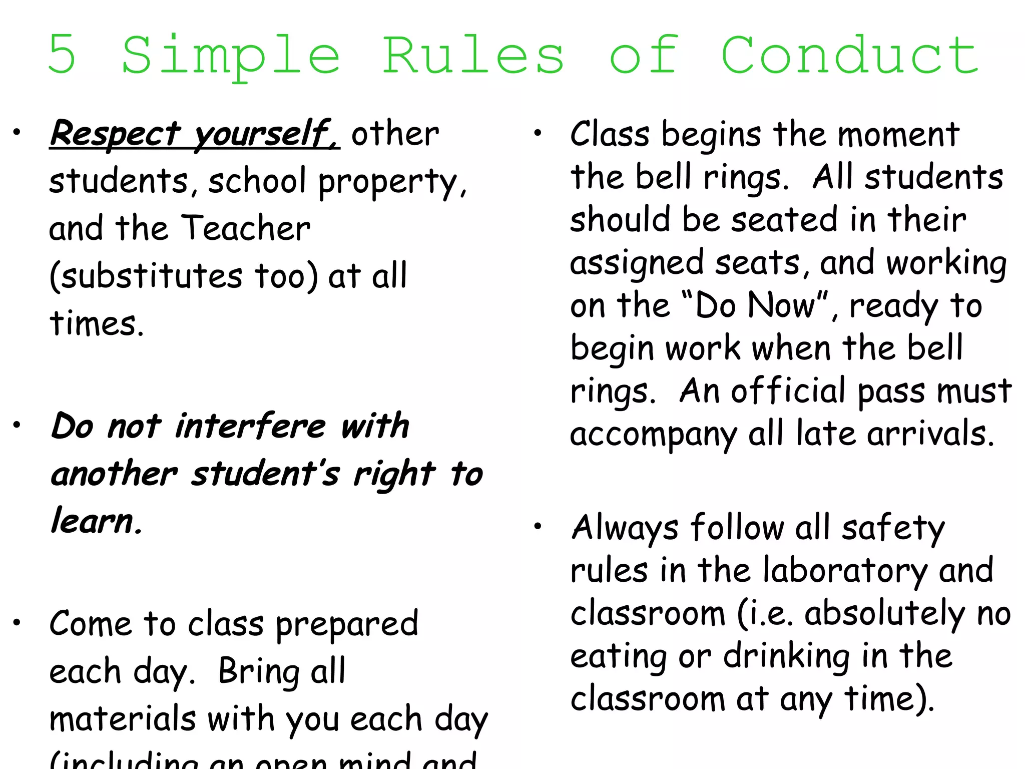 5 Simple Rules of Conduct Respect yourself,  other students, school property, and the Teacher (substitutes too) at all times. Do not interfere with another student’s right to learn. Come to class prepared each day.  Bring all materials with you each day (including an open mind and a positive attitude).  Class begins the moment the bell rings.  All students should be seated in their assigned seats, and working on the “Do Now”, ready to begin work when the bell rings.  An official pass must accompany all late arrivals. Always follow all safety rules in the laboratory and classroom (i.e. absolutely no eating or drinking in the classroom at any time).  