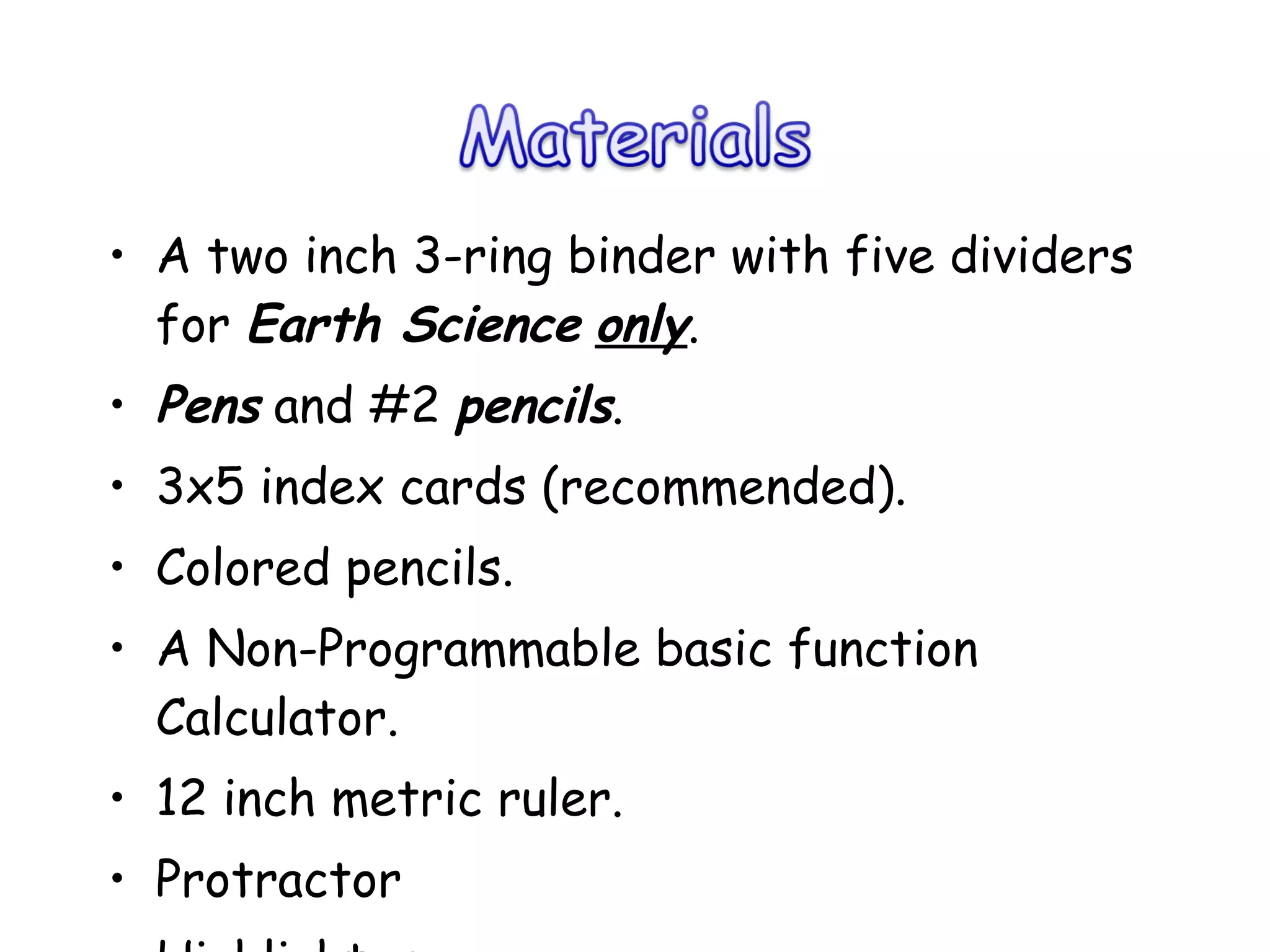 A two inch 3-ring binder with five dividers for  Earth Science   only .  Pens  and #2  pencils . 3x5 index cards (recommended). Colored pencils. A Non-Programmable basic function Calculator. 12 inch metric ruler. Protractor Highlighter 
