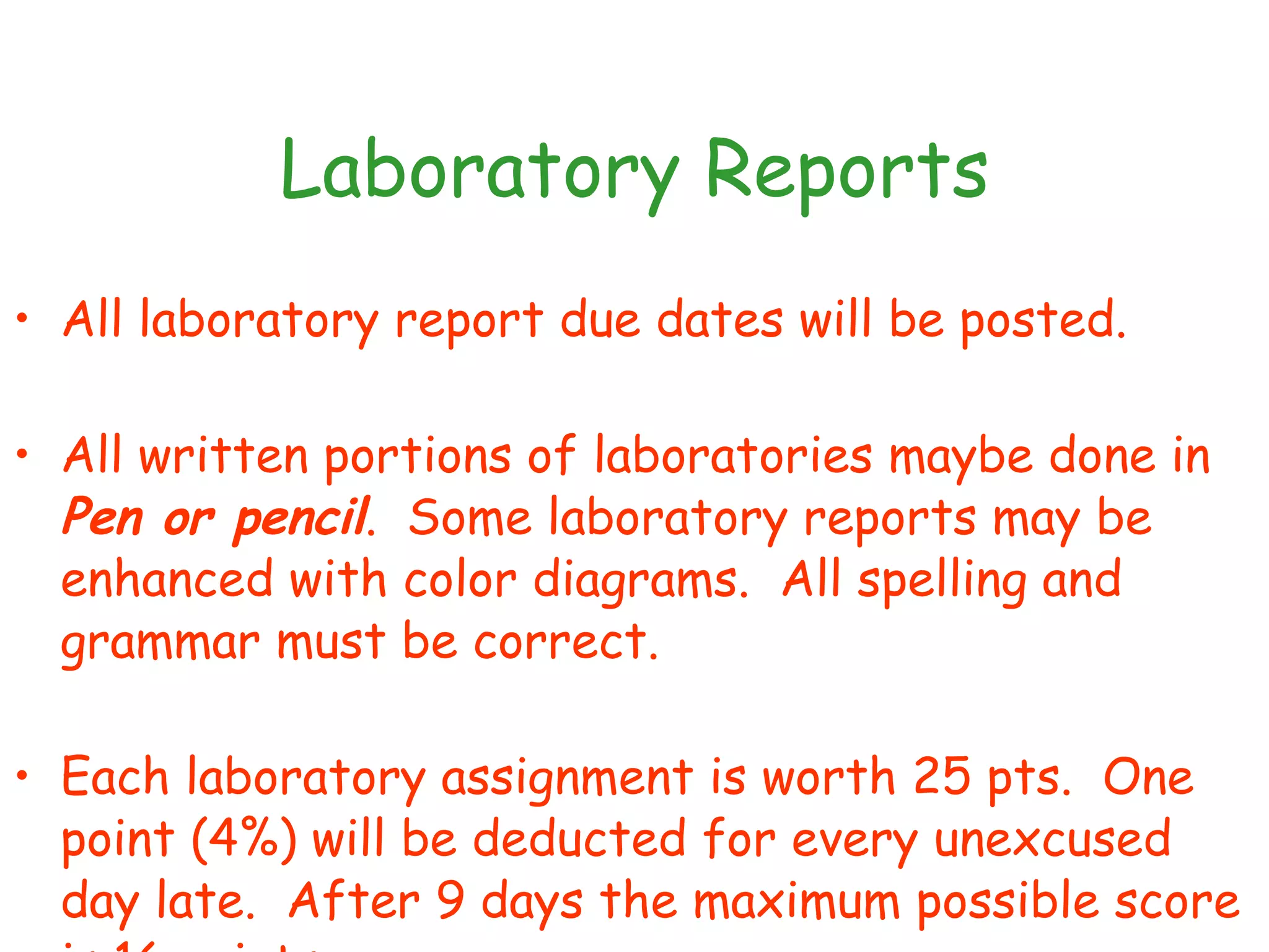 Laboratory Reports All laboratory report due dates will be posted. All written portions of laboratories maybe done in  Pen or pencil .  Some laboratory reports may be enhanced with color diagrams.  All spelling and grammar must be correct.  Each laboratory assignment is worth 25 pts.  One point (4%) will be deducted for every unexcused day late.  After 9 days the maximum possible score is 16 points. 