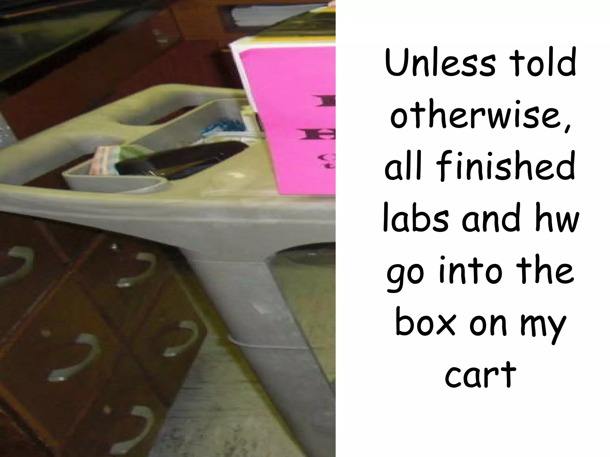 Unless told otherwise, all finished labs and hw go into the box on my cart 