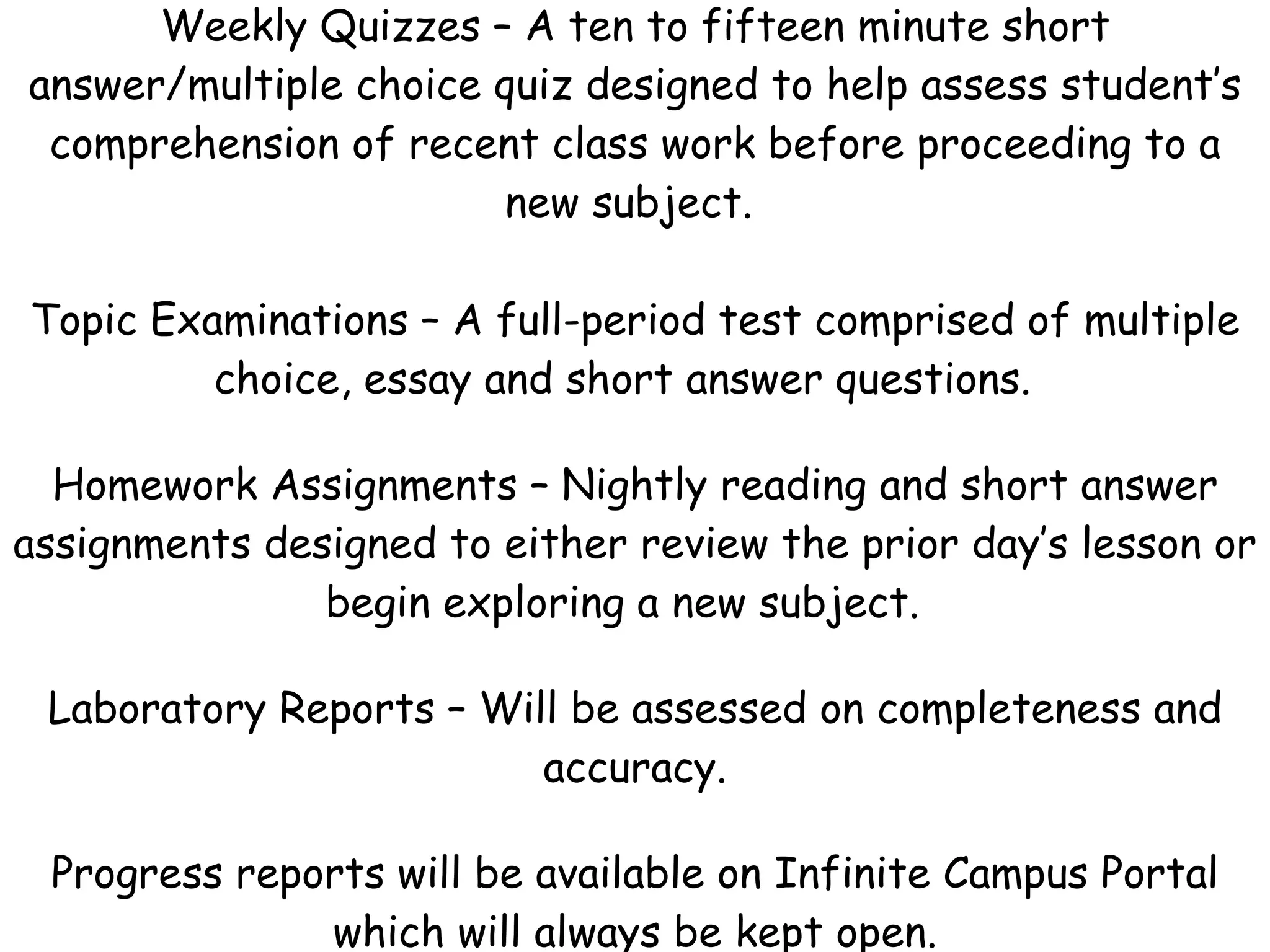 Weekly Quizzes – A ten to fifteen minute short answer/multiple choice quiz designed to help assess student’s comprehension of recent class work before proceeding to a new subject.    Topic Examinations – A full-period test comprised of multiple choice, essay and short answer questions.  Homework Assignments – Nightly reading and short answer assignments designed to either review the prior day’s lesson or begin exploring a new subject.  Laboratory Reports – Will be assessed on completeness and accuracy. Progress reports will be available on Infinite Campus Portal which will always be kept open. 