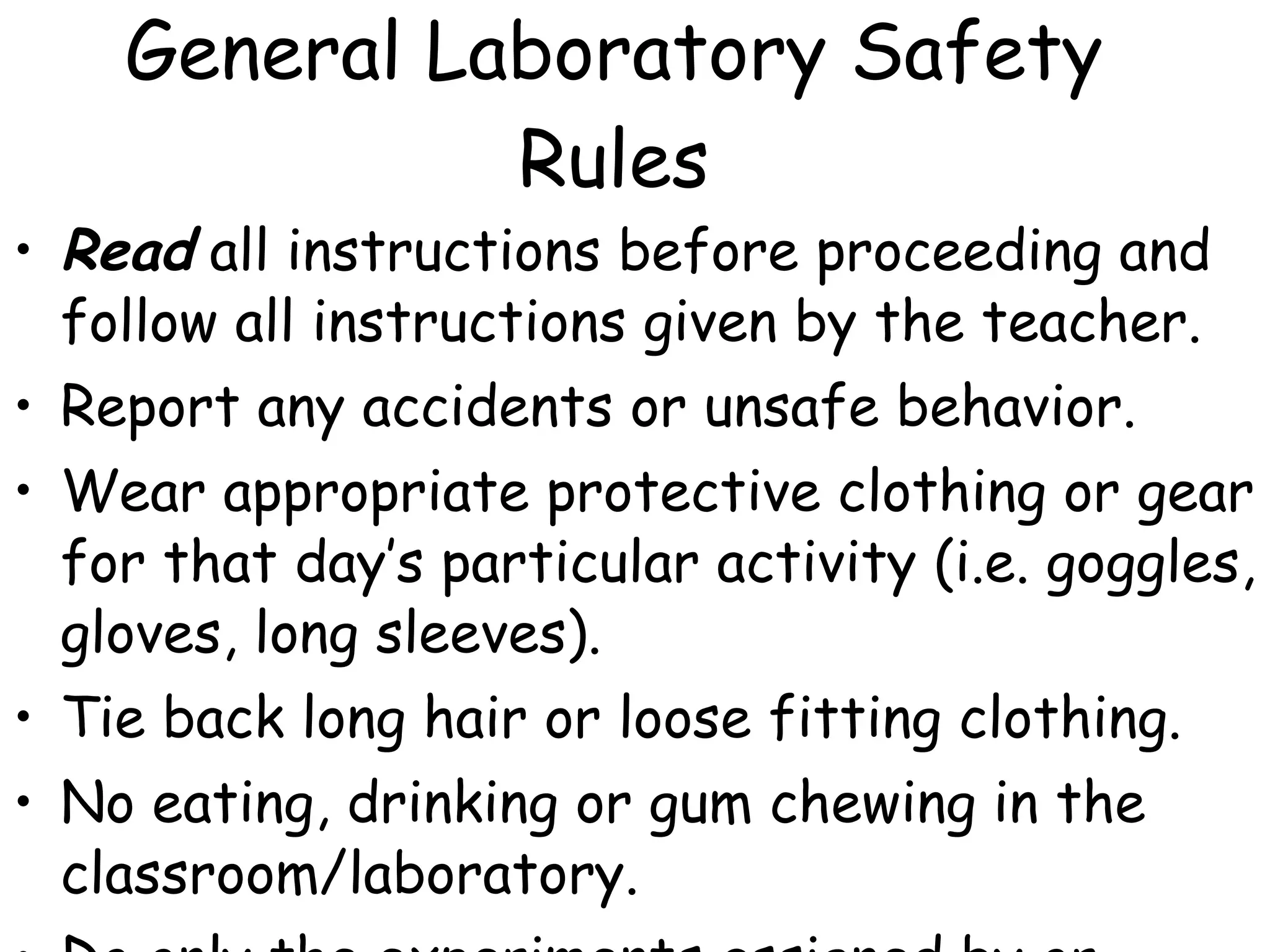 General Laboratory Safety Rules Read  all instructions before proceeding and follow all instructions given by the teacher. Report any accidents or unsafe behavior. Wear appropriate protective clothing or gear for that day’s particular activity (i.e. goggles, gloves, long sleeves). Tie back long hair or loose fitting clothing. No eating, drinking or gum chewing in the classroom/laboratory. Do only the experiments assigned by or approved by the teacher. 