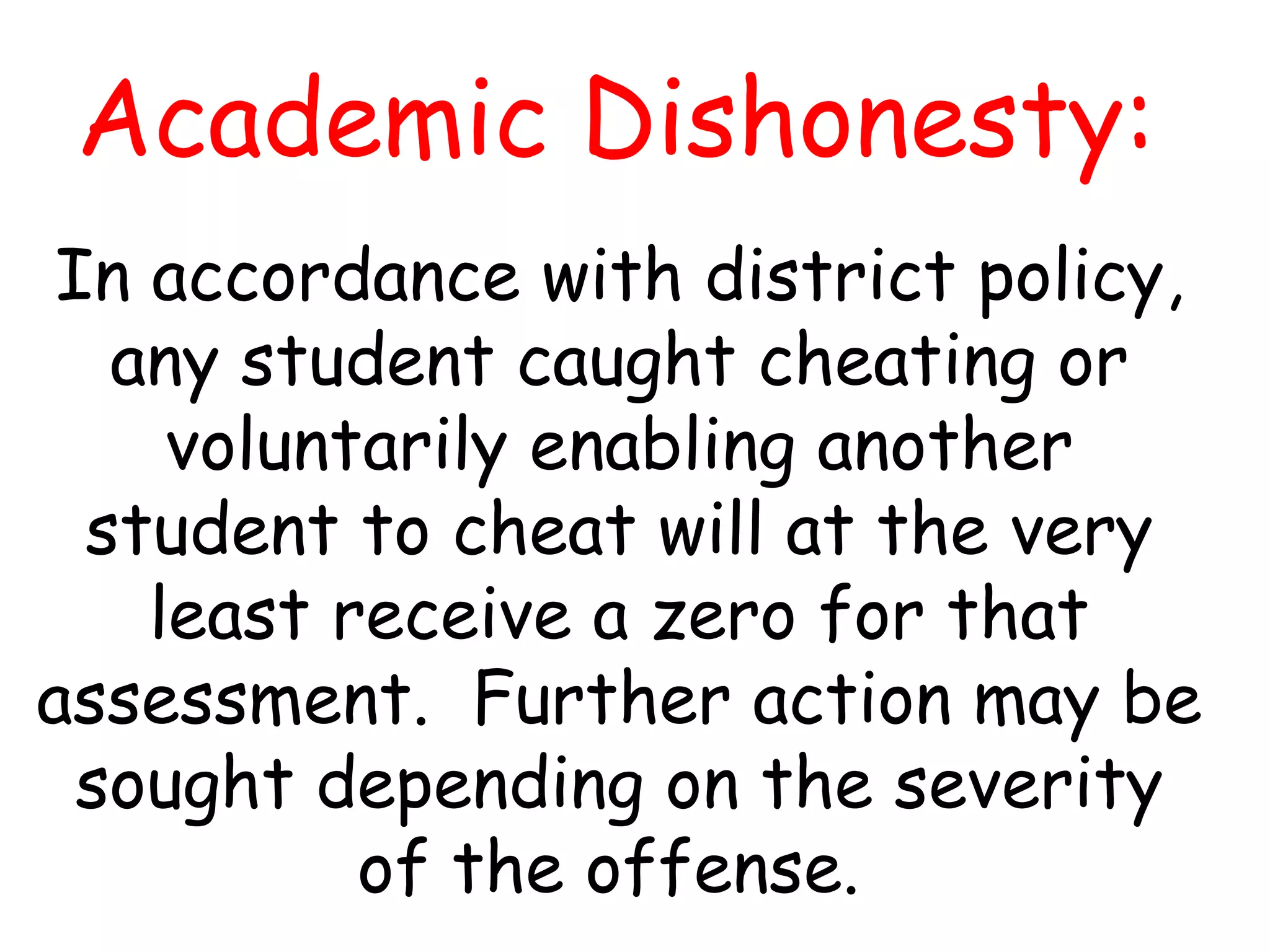 Academic Dishonesty: In accordance with district policy, any student caught cheating or voluntarily enabling another student to cheat will at the very least receive a zero for that assessment.  Further action may be sought depending on the severity of the offense.  