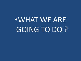 •WHAT WE ARE
GOING TO DO ?
 
