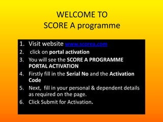 WELCOME TO
SCORE A programme
1. Visit website www.scorea.com
2. click on portal activation
3. You will see the SCORE A PROGRAMME
PORTAL ACTIVATION
4. Firstly fill in the Serial No and the Activation
Code
5. Next, fill in your personal & dependent details
as required on the page.
6. Click Submit for Activation.

 