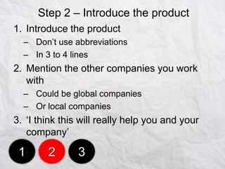 Step 2 – Introduce the product
1. Introduce the product
– Don‟t use abbreviations
– In 3 to 4 lines

2. Mention the other companies you work
with
– Could be global companies
– Or local companies

3. „I think this will really help you and your
company‟

1

2

3

 
