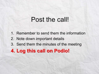 Post the call!
1. Remember to send them the information
2. Note down important details
3. Send them the minutes of the meeting

4. Log this call on Podio!

 