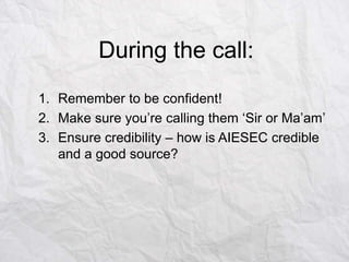 During the call:
1. Remember to be confident!
2. Make sure you‟re calling them „Sir or Ma‟am‟
3. Ensure credibility – how is AIESEC credible
and a good source?

 