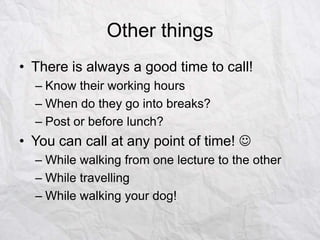Other things
• There is always a good time to call!
– Know their working hours
– When do they go into breaks?
– Post or before lunch?

• You can call at any point of time! 
– While walking from one lecture to the other
– While travelling
– While walking your dog!

 