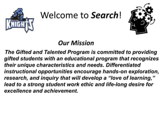 Welcome to Search!     Our Mission   The Gifted and Talented Program is committed to providing gifted students with an educational program that recognizes their unique characteristics and needs. Differentiated instructional opportunities encourage hands-on exploration, research, and inquiry that will develop a “love of learning,” lead to a strong student work ethic and life-long desire for excellence and achievement. 