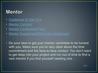 • Guidelines & How To’s
• Mentor Contract
• Mentor Conference Form
• Mentor Supplement/Alternate Assignment
• Do your best to get your mentor candidate to be honest
with you. Make sure you’re very clear about the time
commitment and the face-to-face contact. You don’t want
to get deep into your project and run out of time to find a
new mentor if you find yourself needing one…
Back
 