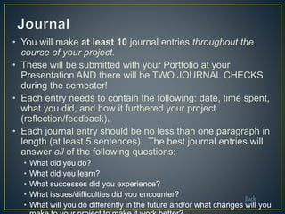 • You will make at least 10 journal entries throughout the
course of your project.
• These will be submitted with your Portfolio at your
Presentation AND there will be TWO JOURNAL CHECKS
during the semester!
• Each entry needs to contain the following: date, time spent,
what you did, and how it furthered your project
(reflection/feedback).
• Each journal entry should be no less than one paragraph in
length (at least 5 sentences). The best journal entries will
answer all of the following questions:
• What did you do?
• What did you learn?
• What successes did you experience?
• What issues/difficulties did you encounter?
• What will you do differently in the future and/or what changes will you
Back
 