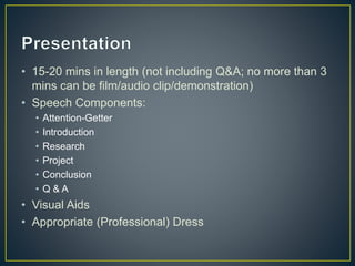 • 15-20 mins in length (not including Q&A; no more than 3
mins can be film/audio clip/demonstration)
• Speech Components:
• Attention-Getter
• Introduction
• Research
• Project
• Conclusion
• Q & A
• Visual Aids
• Appropriate (Professional) Dress
 