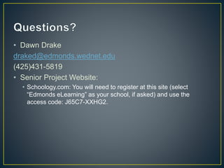 • Dawn Drake
draked@edmonds.wednet.edu
(425)431-5819
• Senior Project Website:
• Schoology.com: You will need to register at this site (select
“Edmonds eLearning” as your school, if asked) and use the
access code: J65C7-XXHG2.
 