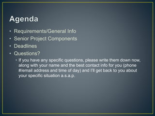 • Requirements/General Info
• Senior Project Components
• Deadlines
• Questions?
• If you have any specific questions, please write them down now,
along with your name and the best contact info for you (phone
#/email address and time of day) and I’ll get back to you about
your specific situation a.s.a.p.
 