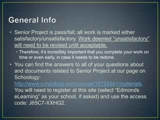 • Senior Project is pass/fail; all work is marked either
satisfactory/unsatisfactory. Work deemed “unsatisfactory”
will need to be revised until acceptable.
• Therefore, it’s incredibly important that you complete your work on
time or even early, in case it needs to be redone.
• You can find the answers to all of your questions about
and documents related to Senior Project at our page on
Schoology:
http://www.schoology.com/course/15724541/materials.
You will need to register at this site (select “Edmonds
eLearning” as your school, if asked) and use the access
code: J65C7-XXHG2.
 