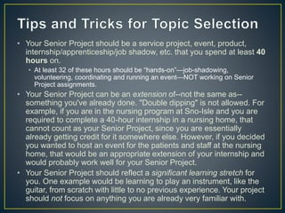 • Your Senior Project should be a service project, event, product,
internship/apprenticeship/job shadow, etc. that you spend at least 40
hours on.
• At least 32 of these hours should be “hands-on”—job-shadowing,
volunteering, coordinating and running an event—NOT working on Senior
Project assignments.
• Your Senior Project can be an extension of--not the same as--
something you've already done. "Double dipping" is not allowed. For
example, if you are in the nursing program at Sno-Isle and you are
required to complete a 40-hour internship in a nursing home, that
cannot count as your Senior Project, since you are essentially
already getting credit for it somewhere else. However, if you decided
you wanted to host an event for the patients and staff at the nursing
home, that would be an appropriate extension of your internship and
would probably work well for your Senior Project.
• Your Senior Project should reflect a significant learning stretch for
you. One example would be learning to play an instrument, like the
guitar, from scratch with little to no previous experience. Your project
should not focus on anything you are already very familiar with.
 
