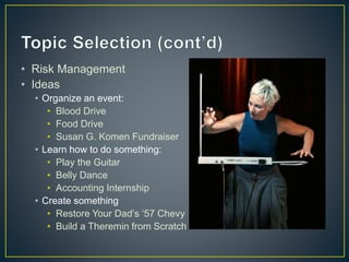 • Risk Management
• Ideas
• Organize an event:
• Blood Drive
• Food Drive
• Susan G. Komen Fundraiser
• Learn how to do something:
• Play the Guitar
• Belly Dance
• Accounting Internship
• Create something
• Restore Your Dad’s ‘57 Chevy
• Build a Theremin from Scratch
 