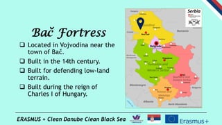 ERASMUS + Clean Danube Clean Black Sea
Bač Fortress
 Located in Vojvodina near the
town of Bač.
 Built in the 14th centu...