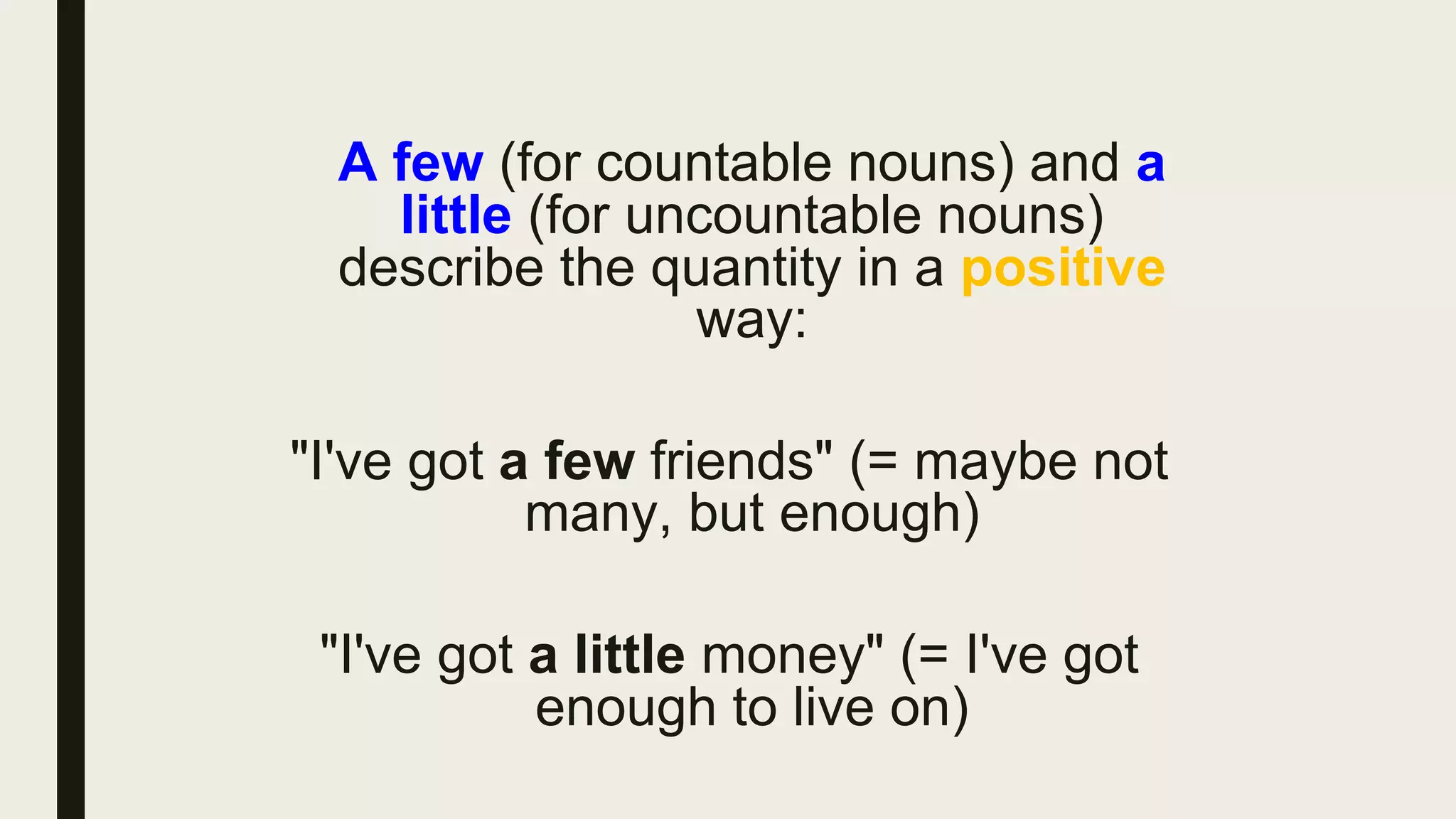 A few (for countable nouns) and a
little (for uncountable nouns)
describe the quantity in a positive
way:
"I've got a few friends" (= maybe not
many, but enough)
"I've got a little money" (= I've got
enough to live on)
 