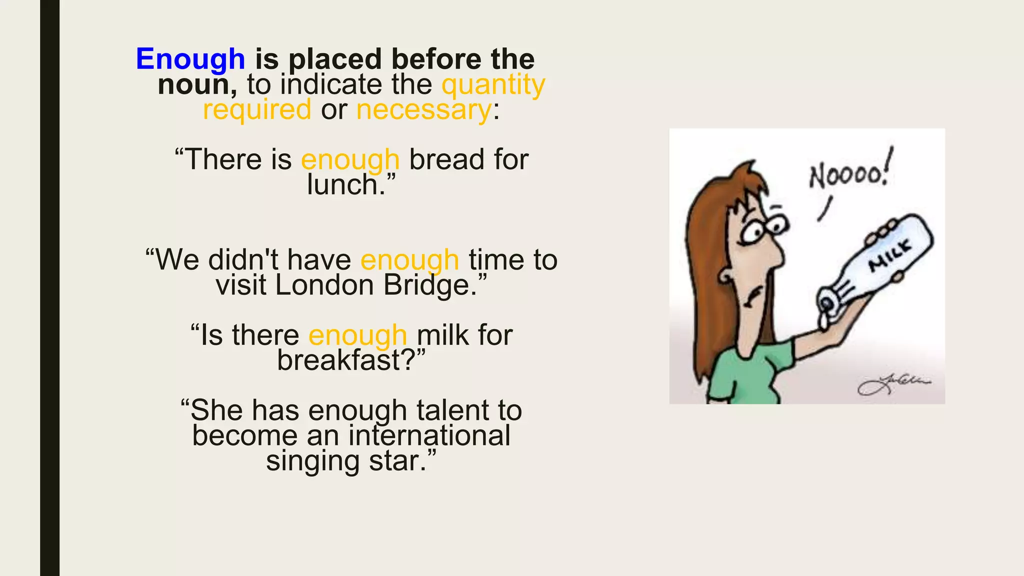 Enough is placed before the
noun, to indicate the quantity
required or necessary:
“There is enough bread for
lunch.”
“We didn't have enough time to
visit London Bridge.”
“Is there enough milk for
breakfast?”
“She has enough talent to
become an international
singing star.”
 