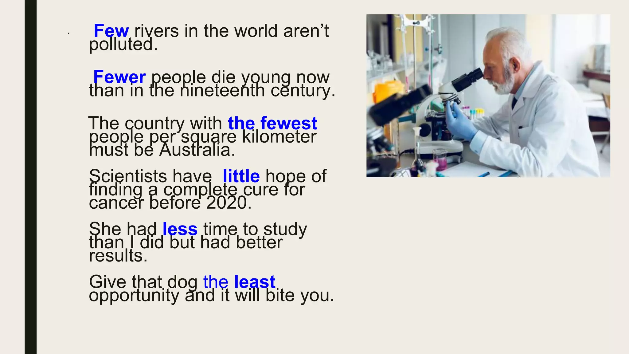 · Few rivers in the world aren’t
polluted.
Fewer people die young now
than in the nineteenth century.
The country with the fewest
people per square kilometer
must be Australia.
Scientists have little hope of
finding a complete cure for
cancer before 2020.
She had less time to study
than I did but had better
results.
Give that dog the least
opportunity and it will bite you.
 