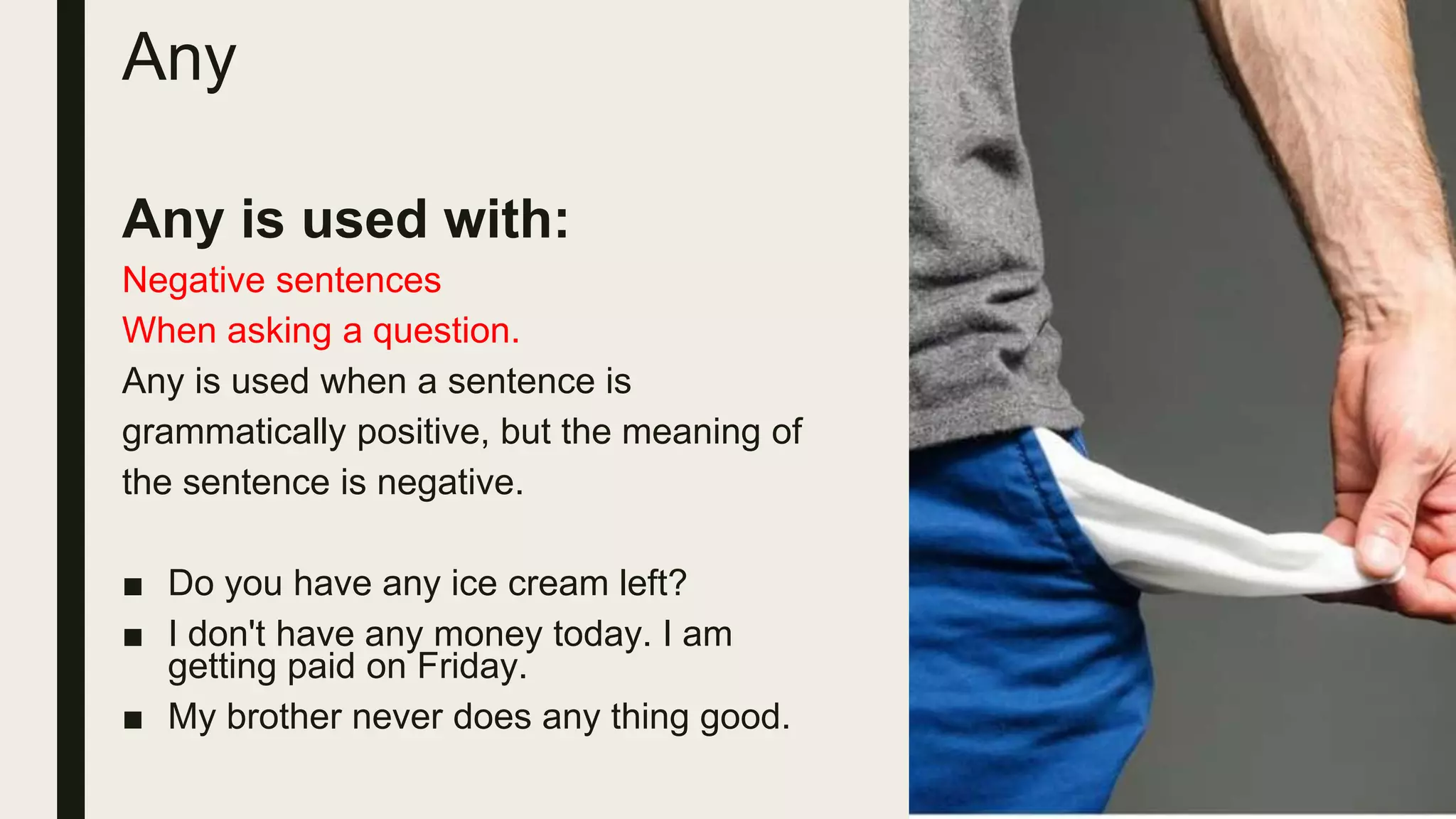 Any
Any is used with:
Negative sentences
When asking a question.
Any is used when a sentence is
grammatically positive, but the meaning of
the sentence is negative.
■ Do you have any ice cream left?
■ I don't have any money today. I am
getting paid on Friday.
■ My brother never does any thing good.
 