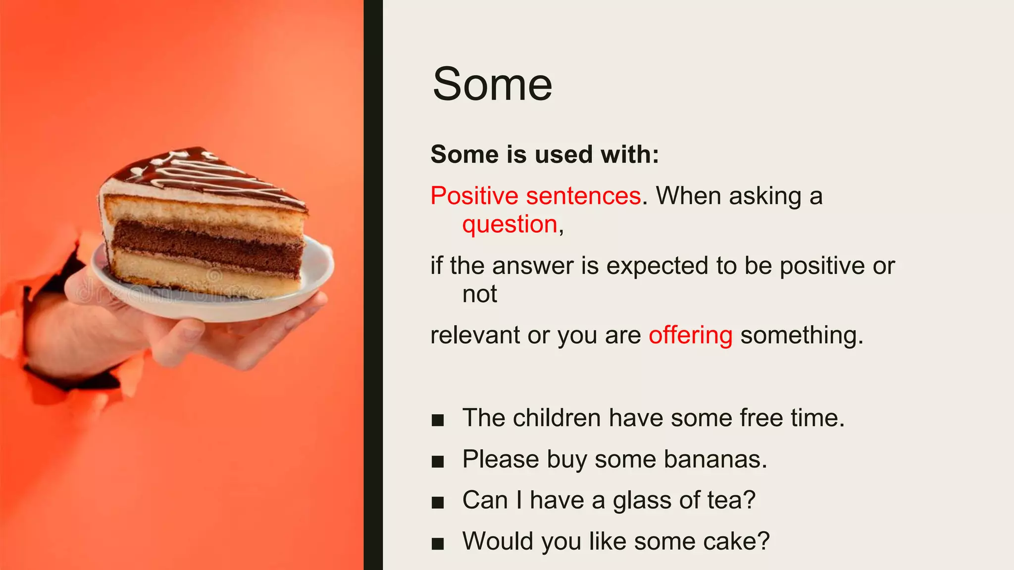 Some
Some is used with:
Positive sentences. When asking a
question,
if the answer is expected to be positive or
not
relevant or you are offering something.
■ The children have some free time.
■ Please buy some bananas.
■ Can I have a glass of tea?
■ Would you like some cake?
 