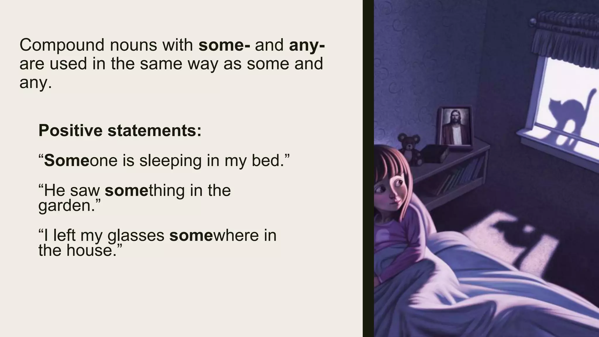 Compound nouns with some- and any-
are used in the same way as some and
any.
Positive statements:
“Someone is sleeping in my bed.”
“He saw something in the
garden.”
“I left my glasses somewhere in
the house.”
 