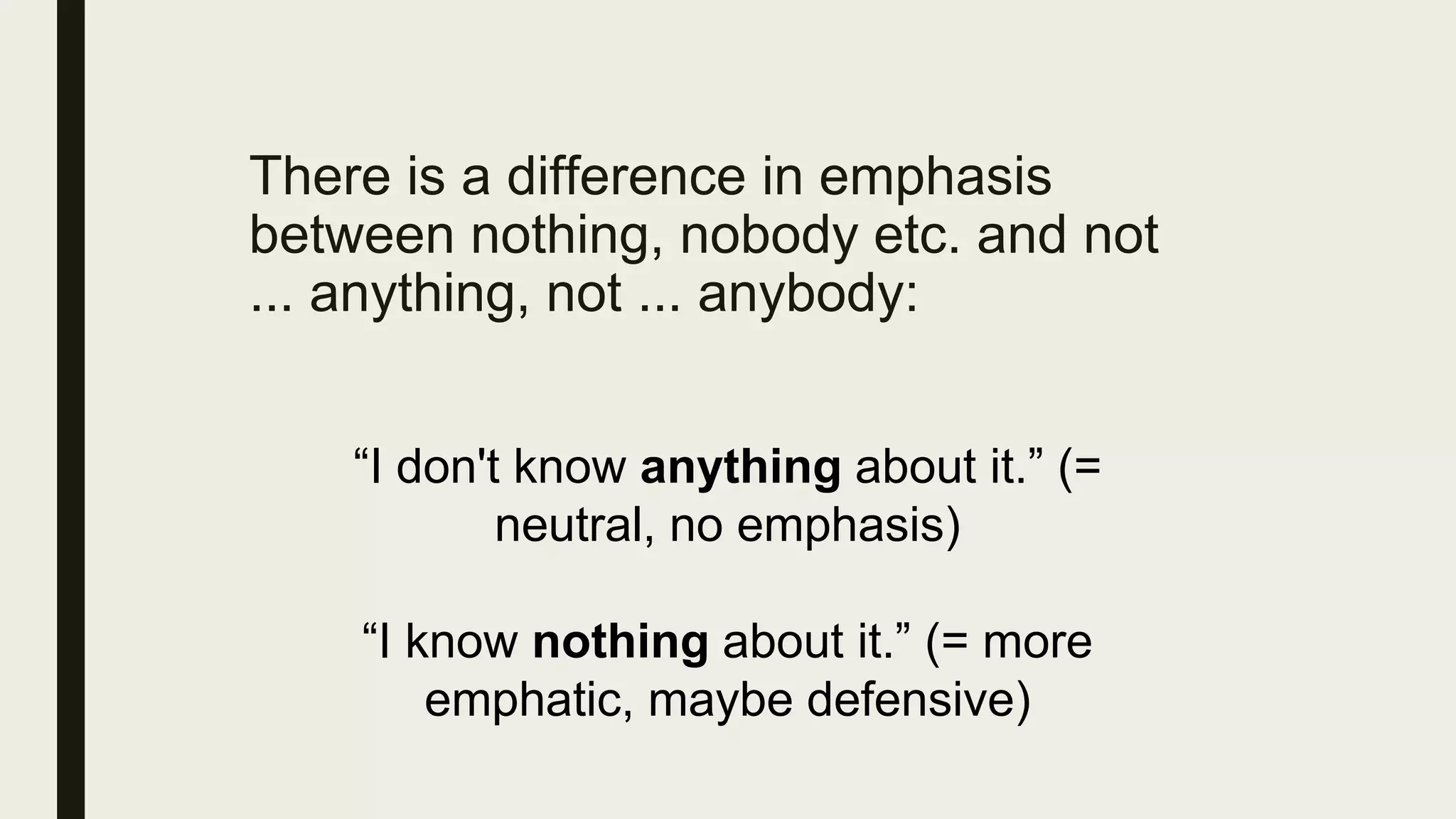 There is a difference in emphasis
between nothing, nobody etc. and not
... anything, not ... anybody:
“I don't know anything about it.” (=
neutral, no emphasis)
“I know nothing about it.” (= more
emphatic, maybe defensive)
 
