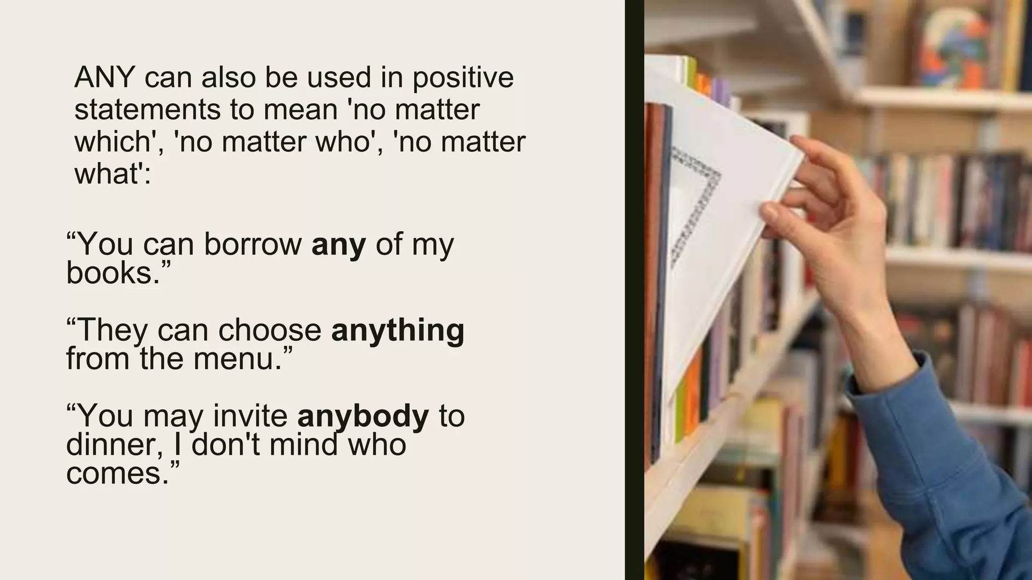 ANY can also be used in positive
statements to mean 'no matter
which', 'no matter who', 'no matter
what':
“You can borrow any of my
books.”
“They can choose anything
from the menu.”
“You may invite anybody to
dinner, I don't mind who
comes.”
 